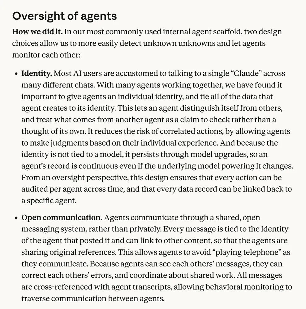Anthropic blog screenshot: "In our most commonly used internal agent scaffold, two design choices allow us to more easily detect unknown unknowns and let agents monitor each other: Identity. Most AI users are accustomed to talking to a single “Claude” across many different chats. With many agents working together, we have found it important to give agents an individual identity, and tie all of the data that agent creates to its identity. This lets an agent distinguish itself from others, and treat what comes from another agent as a claim to check rather than a thought of its own. It reduces the risk of correlated actions, by allowing agents to make judgments based on their individual experience. And because the identity is not tied to a model, it persists through model upgrades, so an agent’s record is continuous even if the underlying model powering it changes. From an oversight perspective, this design ensures that every action can be audited per agent across time, and that every data record can be linked back to a specific agent. Open communication. Agents communicate through a shared, open messaging system, rather than privately. Every message is tied to the identity of the agent that posted it and can link to other content, so that the agents are sharing original references. This allows agents to avoid “playing telephone” as they communicate. Because agents can see each others’ messages, they can correct each others’ errors, and coordinate about shared work. All messages are cross-referenced with agent transcripts, allowing behavioral monitoring to traverse communication between agents. What this does and doesn’t capture. At this scale of agent activity, it is hard to be certain we have a complete picture of all possible kinds of behaviors, or that we are making these patterns adequately legible to human oversight. We have been doing this kind of monitoring for months, not years, and expect the science of agent monitoring to change considerably going forward."